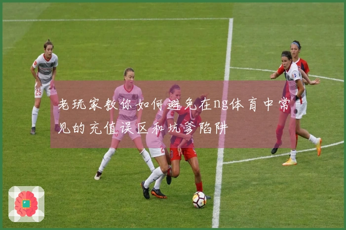 老玩家教你如何避免在ng体育中常见的充值误区和坑爹陷阱