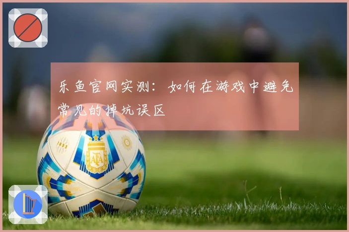 乐鱼官网实测：如何在游戏中避免常见的掉坑误区